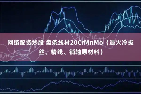 网络配资炒股 盘条线材20CrMnMo（退火冷拔丝、精线、销轴原材料）
