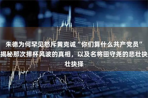 朱德为何罕见怒斥黄克诚“你们算什么共产党员”？揭秘那次摔杯风波的真相，以及名将田守尧的悲壮抉择