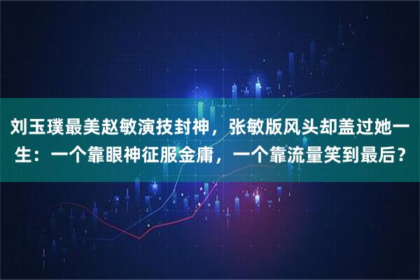 刘玉璞最美赵敏演技封神，张敏版风头却盖过她一生：一个靠眼神征服金庸，一个靠流量笑到最后？