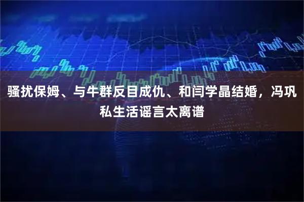 骚扰保姆、与牛群反目成仇、和闫学晶结婚，冯巩私生活谣言太离谱