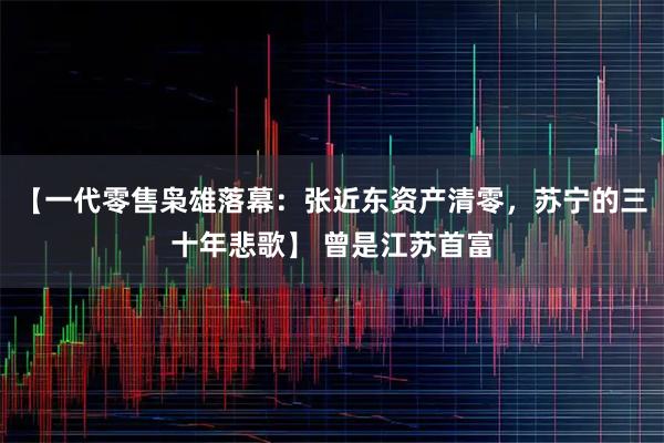 【一代零售枭雄落幕：张近东资产清零，苏宁的三十年悲歌】 曾是江苏首富