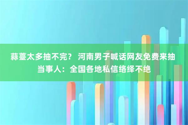 蒜薹太多抽不完？ 河南男子喊话网友免费来抽 当事人：全国各地私信络绎不绝