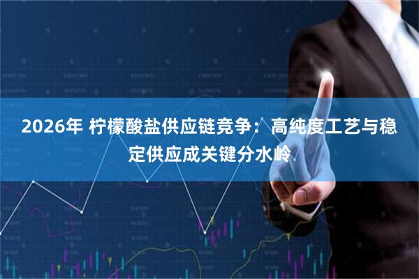 2026年 柠檬酸盐供应链竞争：高纯度工艺与稳定供应成关键分水岭