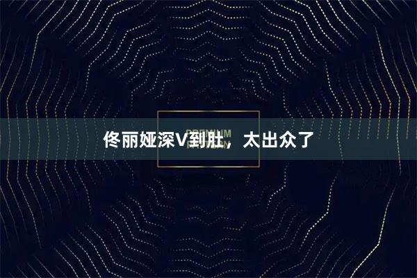 佟丽娅深V到肚，太出众了