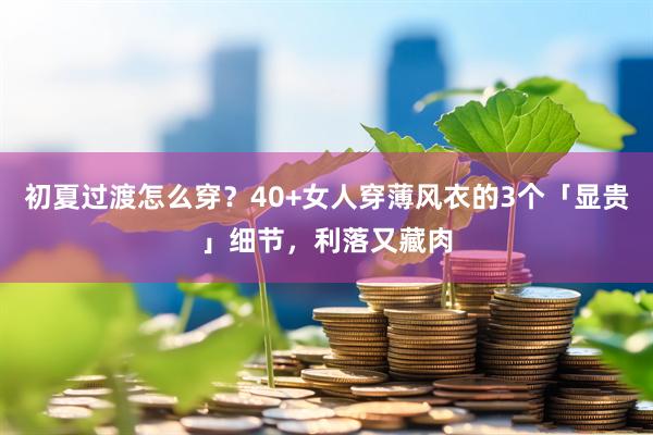 初夏过渡怎么穿？40+女人穿薄风衣的3个「显贵」细节，利落又藏肉